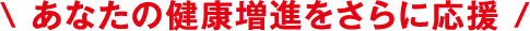 \ あなたの健康増進をさらに応援 /