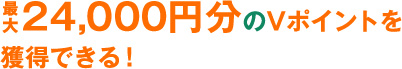 最大 24,000円分のVポイントを 獲得できる！