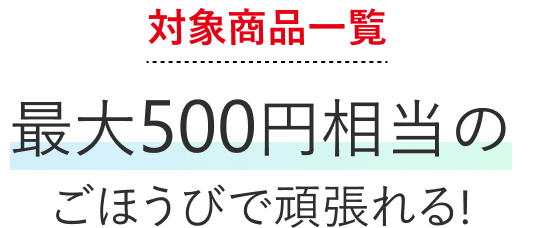 対象商品一覧最大500円相当のごほうびで頑張れる！