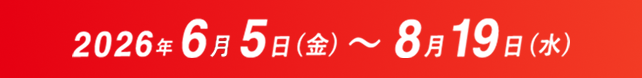 2026年6月5日(金) ～ 8月19日(水)