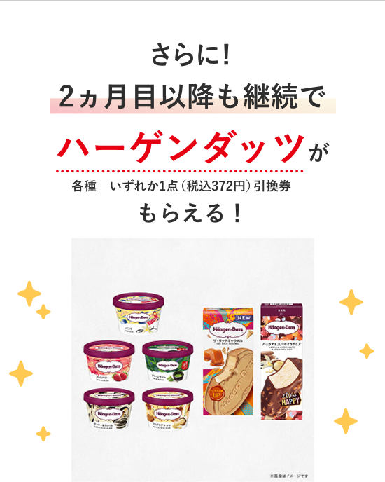さらに！2ヵ月目以降も継続でハーゲンダッツが 各種　いずれか1点（税込372円）引換券もらえる！
