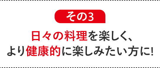 その3 日々の料理を楽しく、より健康的に楽しみたい方に!