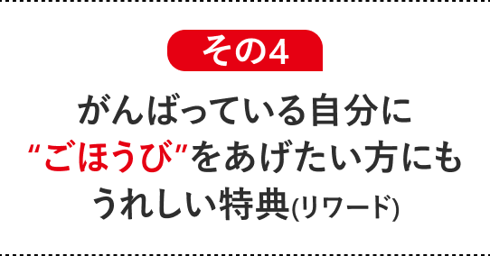 その4 がんばっている自分に“ごほうび”をあげたい方にもうれしい特典(リワード)