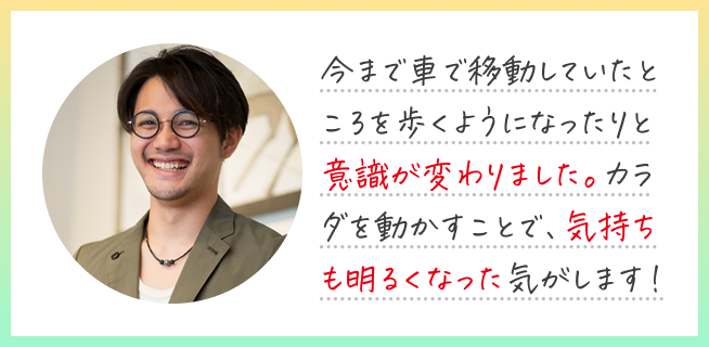 今まで車で移動していたところを歩くようになったりと意識が変わりました。カラダを動かすことで、気持ちも明るくなった気がします!