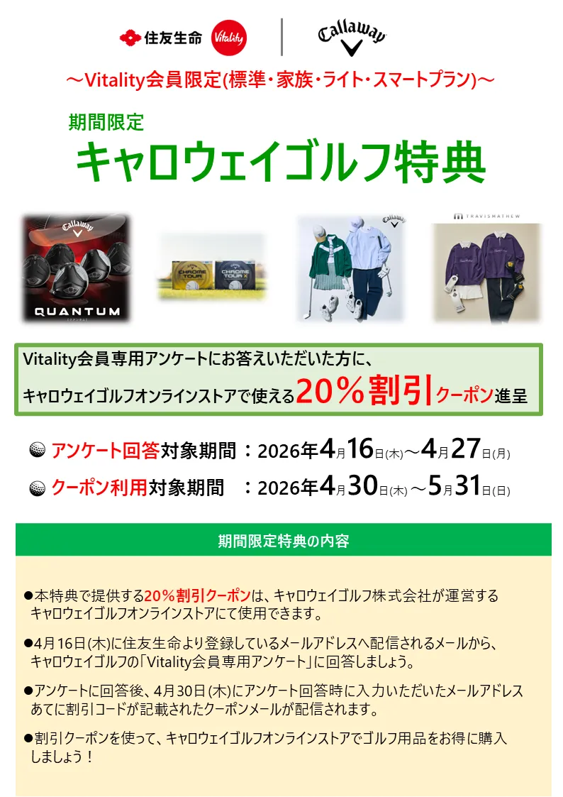 Vitality会員限定（標準・家族・ライト・スマートプラン）期間限定キャロウェイゴルフ特典　Vitality会員専用アンケートにお答えいただいた方に、キャロウェイゴルフオンラインストアで使える20%割引クーポン進呈　アンケート回答対象期間：2026年4月16日（木）～4月27日（月）　クーポン利用対象期間：2026年4月30日（木）～5月31日（日）