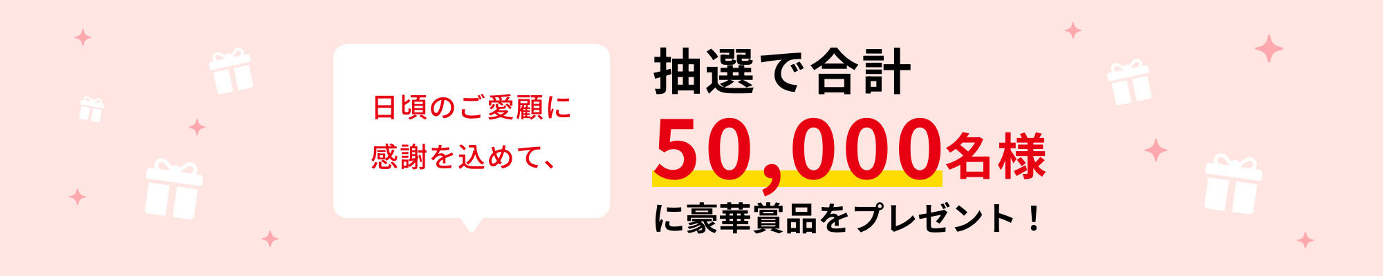 日頃のご愛顧に感謝を込めて、抽選で合計50,000名様に豪華賞品をプレゼント！